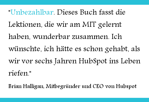 "Unbezahlbar. Dieses Buch fasst die Lektionen, die wir am MIT gelernt haben, wunderbar zusammen. Ich wünschte, ich hätte es schon gehabt, als wir vor sechs Jahren HubSpot ins Leben riefen." Brian Halligan, Mitbegründer und CEO von Hubspot 